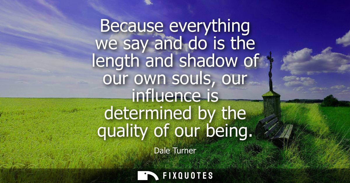 Because everything we say and do is the length and shadow of our own souls, our influence is determined by the quality o