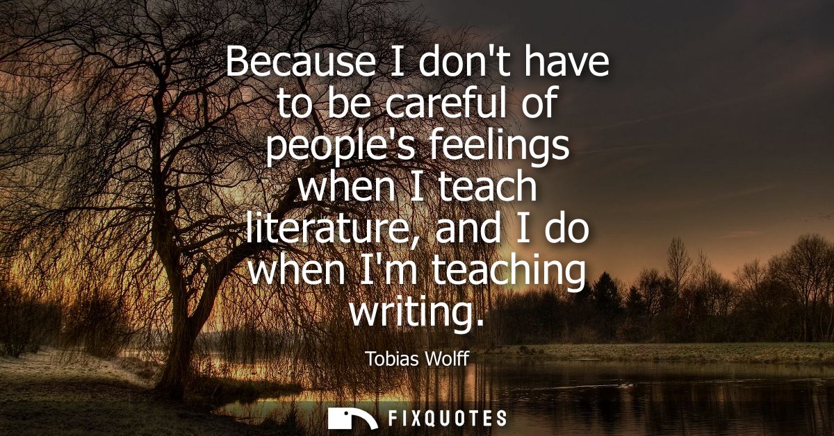 Because I dont have to be careful of peoples feelings when I teach literature, and I do when Im teaching writing