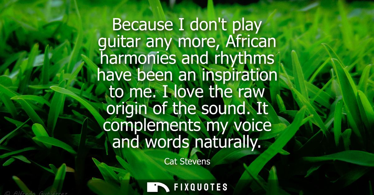 Because I dont play guitar any more, African harmonies and rhythms have been an inspiration to me. I love the raw origin