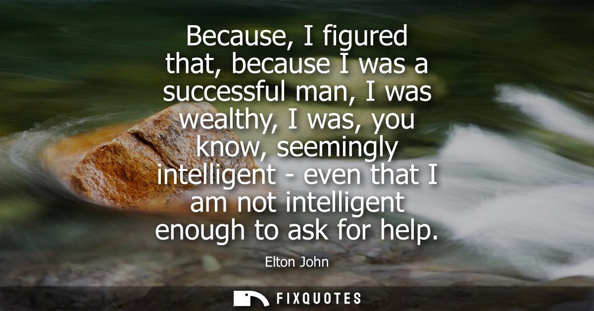 Because, I figured that, because I was a successful man, I was wealthy, I was, you know, seemingly intelligent - even th