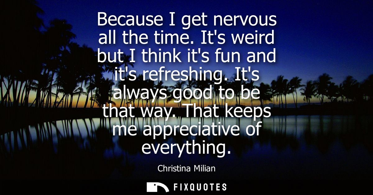 Because I get nervous all the time. Its weird but I think its fun and its refreshing. Its always good to be that way. Th