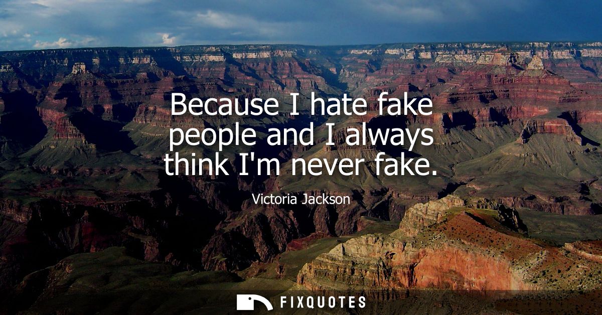 Because I hate fake people and I always think Im never fake