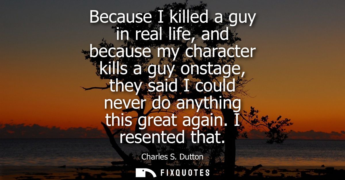 Because I killed a guy in real life, and because my character kills a guy onstage, they said I could never do anything t