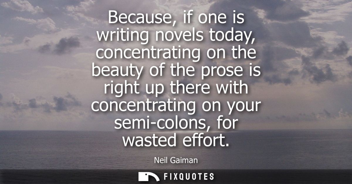 Because, if one is writing novels today, concentrating on the beauty of the prose is right up there with concentrating o