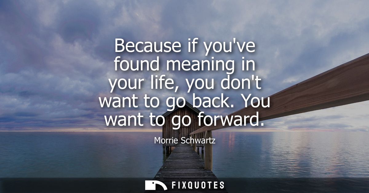 Because if youve found meaning in your life, you dont want to go back. You want to go forward