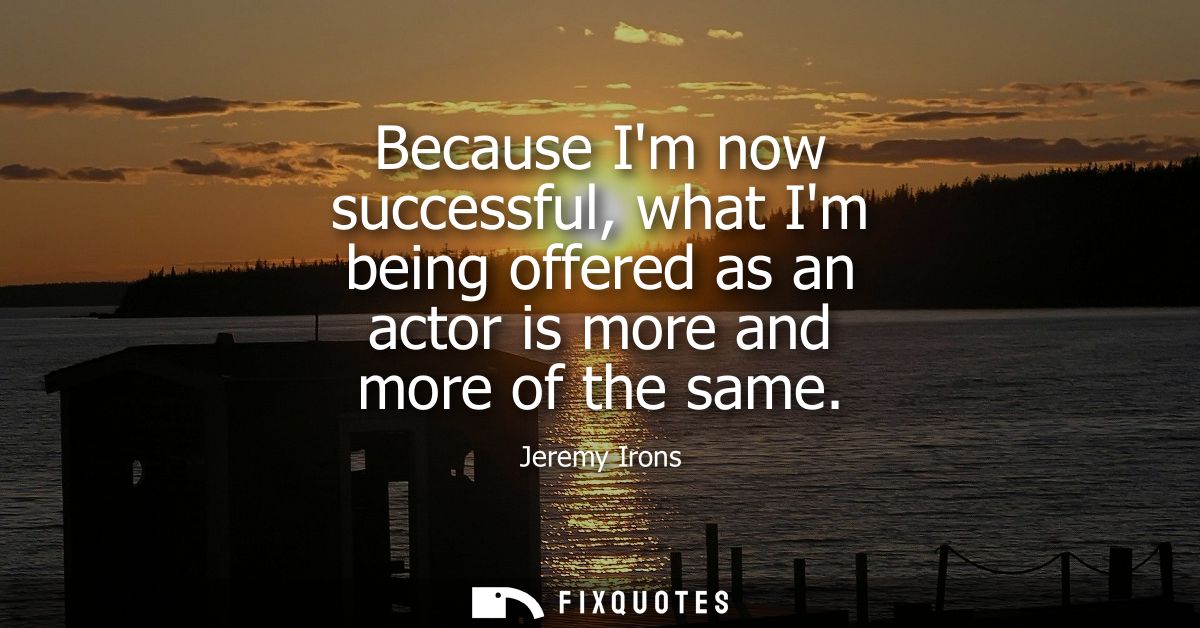 Because Im now successful, what Im being offered as an actor is more and more of the same