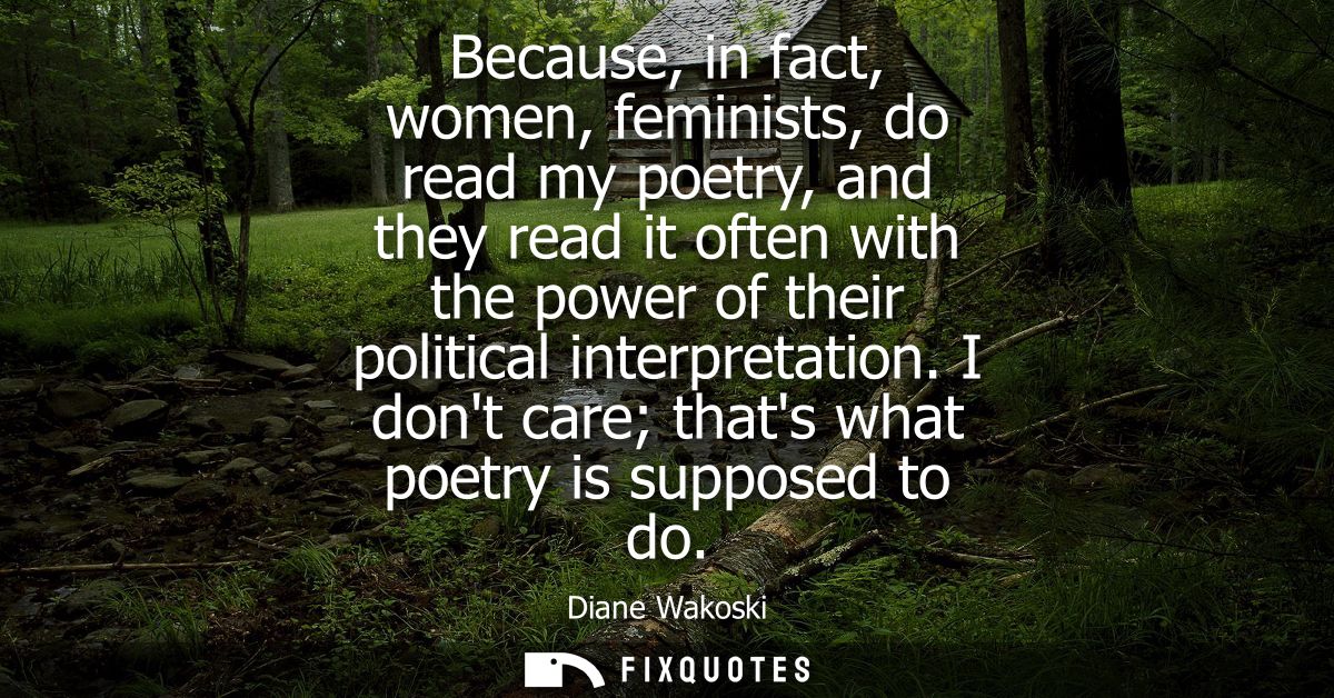 Because, in fact, women, feminists, do read my poetry, and they read it often with the power of their political interpre