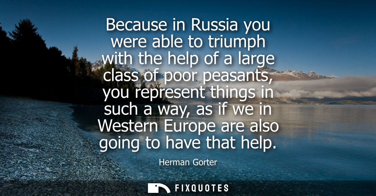 Because in Russia you were able to triumph with the help of a large class of poor peasants, you represent things in such