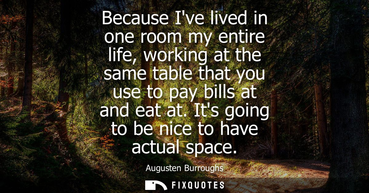Because Ive lived in one room my entire life, working at the same table that you use to pay bills at and eat at. Its goi
