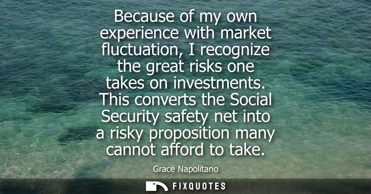 Because of my own experience with market fluctuation, I recognize the great risks one takes on investments.