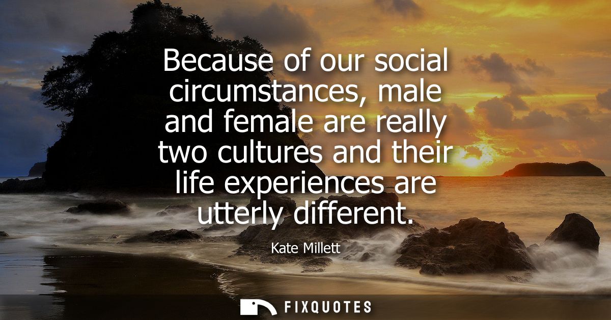 Because of our social circumstances, male and female are really two cultures and their life experiences are utterly diff