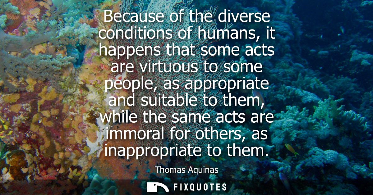 Because of the diverse conditions of humans, it happens that some acts are virtuous to some people, as appropriate and s