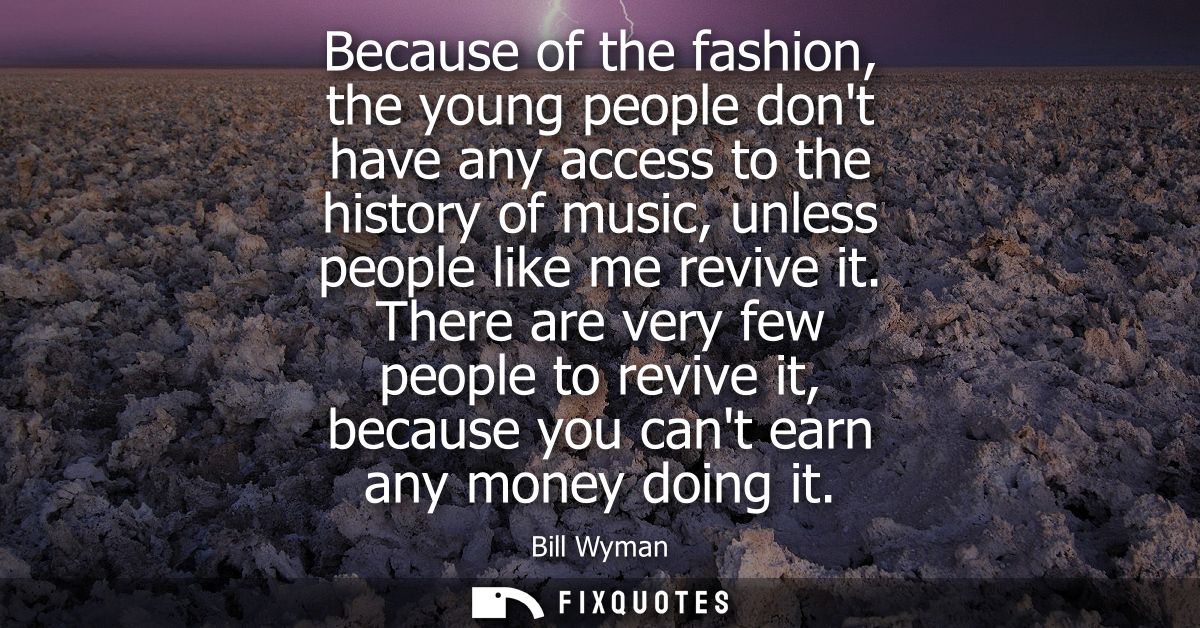 Because of the fashion, the young people dont have any access to the history of music, unless people like me revive it.