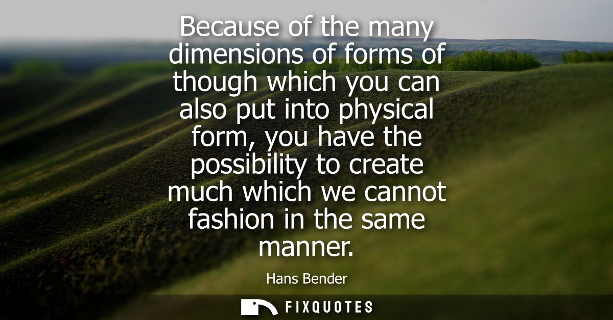 Because of the many dimensions of forms of though which you can also put into physical form, you have the possibility to