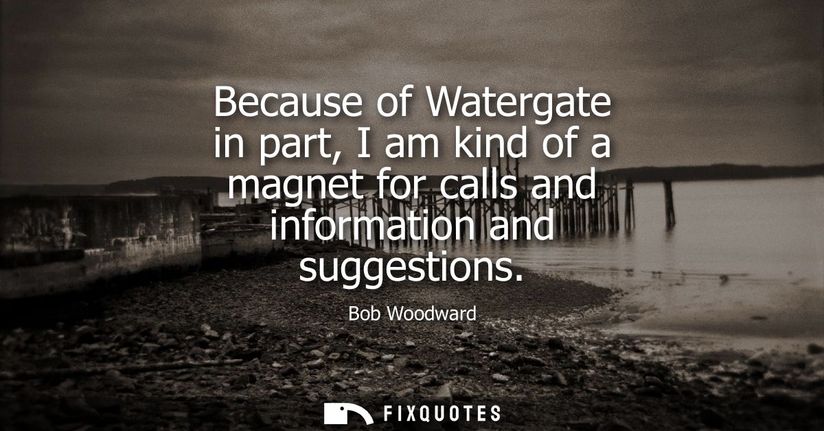 Because of Watergate in part, I am kind of a magnet for calls and information and suggestions
