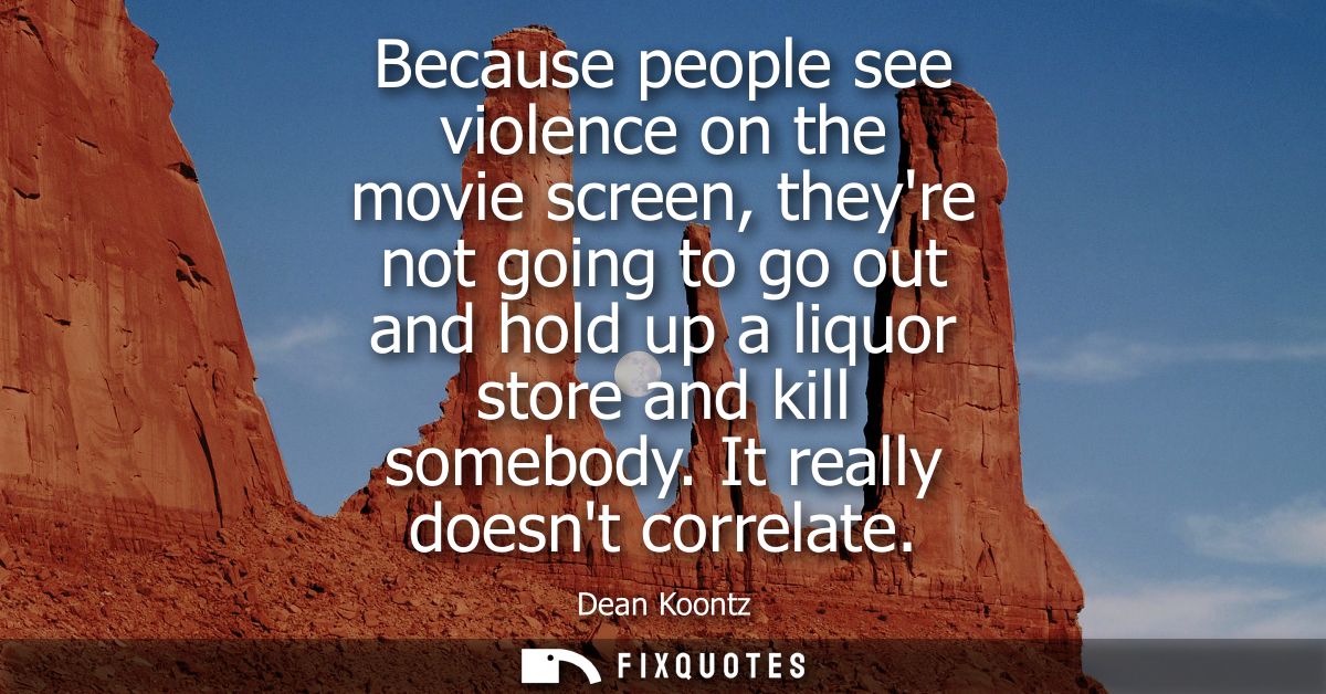 Because people see violence on the movie screen, theyre not going to go out and hold up a liquor store and kill somebody