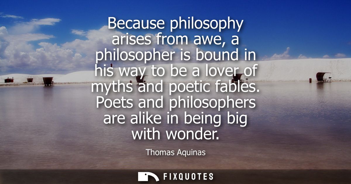 Because philosophy arises from awe, a philosopher is bound in his way to be a lover of myths and poetic fables.