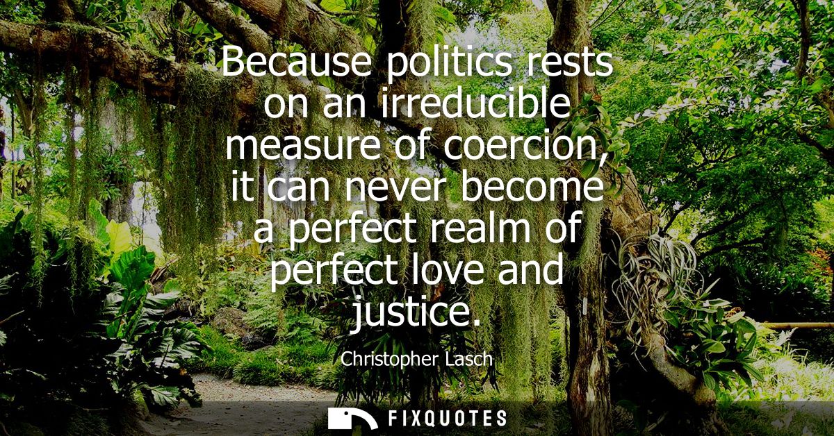 Because politics rests on an irreducible measure of coercion, it can never become a perfect realm of perfect love and ju