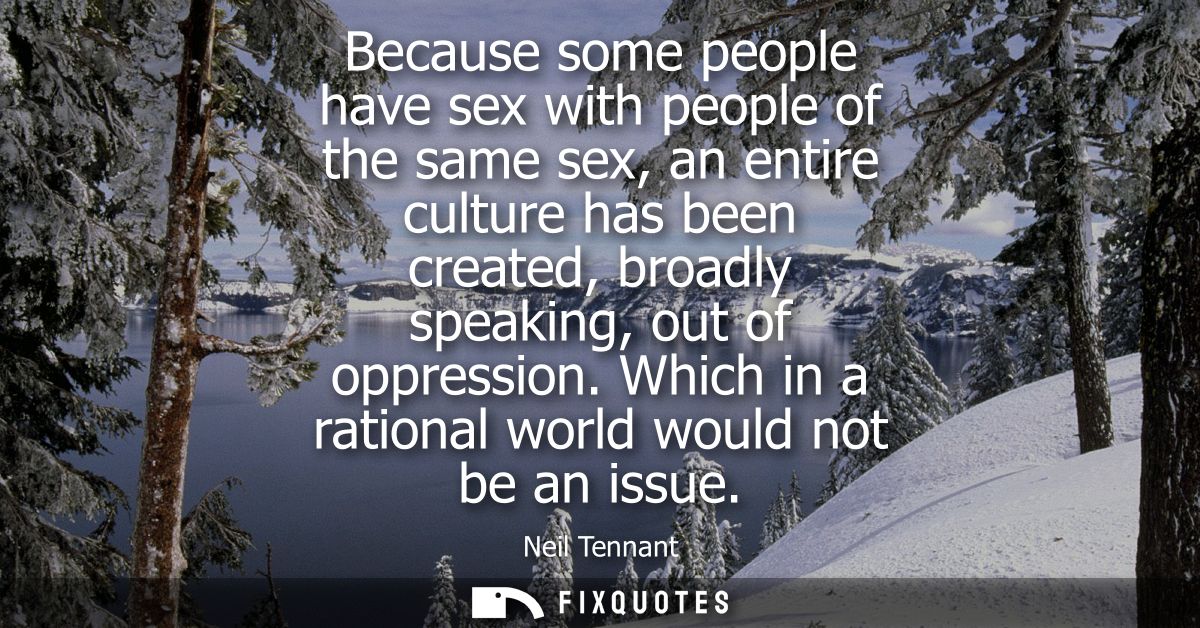 Because some people have sex with people of the same sex, an entire culture has been created, broadly speaking, out of o