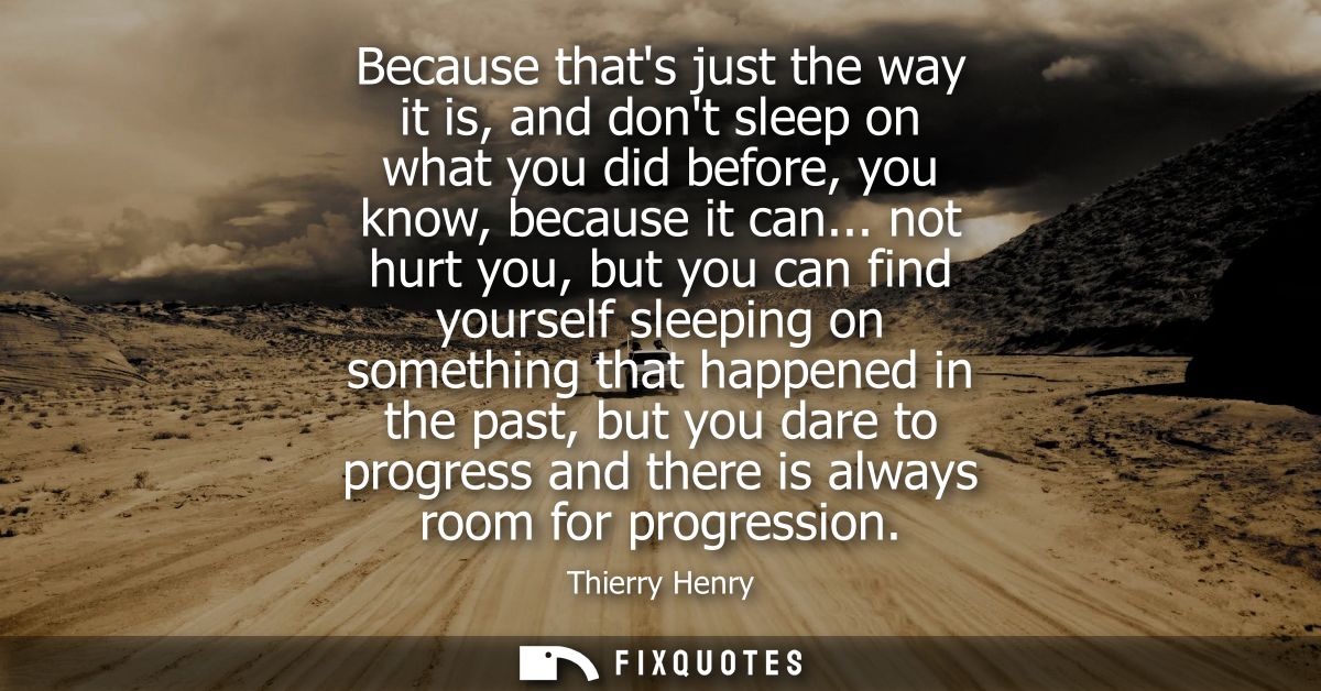 Because thats just the way it is, and dont sleep on what you did before, you know, because it can... not hurt you, but y