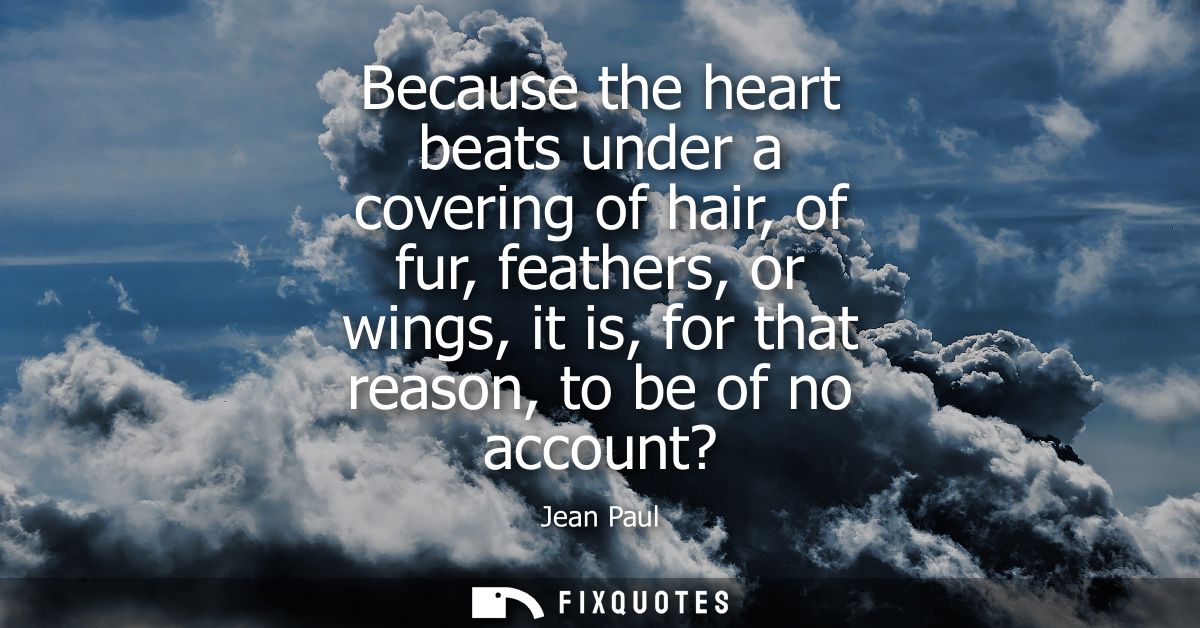 Because the heart beats under a covering of hair, of fur, feathers, or wings, it is, for that reason, to be of no accoun