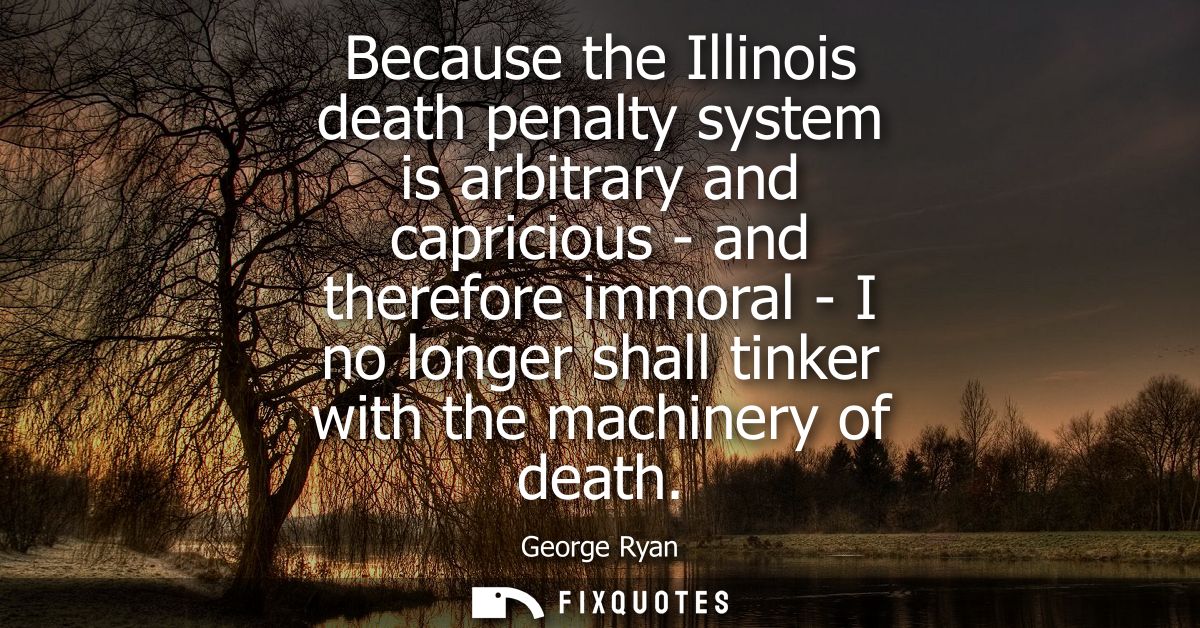 Because the Illinois death penalty system is arbitrary and capricious - and therefore immoral - I no longer shall tinker