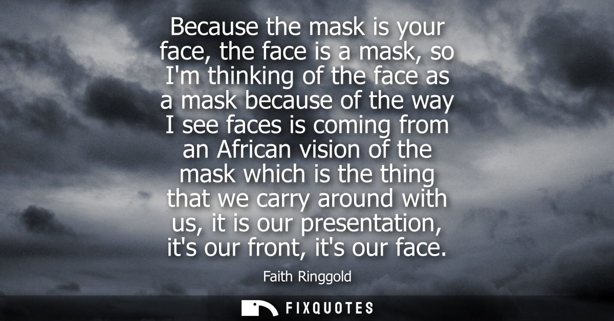 Because the mask is your face, the face is a mask, so Im thinking of the face as a mask because of the way I see faces i