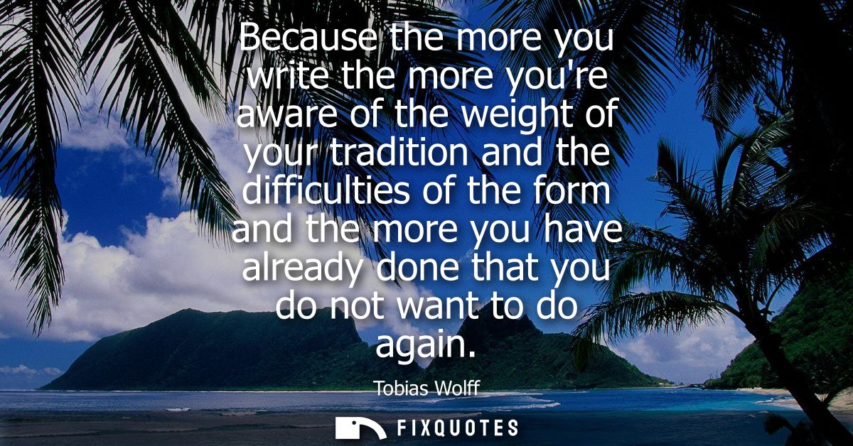 Because the more you write the more youre aware of the weight of your tradition and the difficulties of the form and the