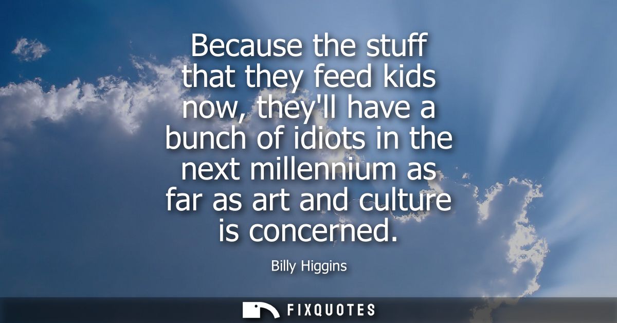 Because the stuff that they feed kids now, theyll have a bunch of idiots in the next millennium as far as art and cultur