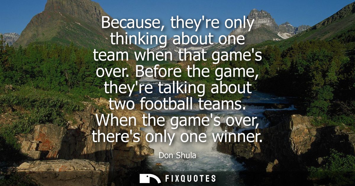 Because, theyre only thinking about one team when that games over. Before the game, theyre talking about two football te