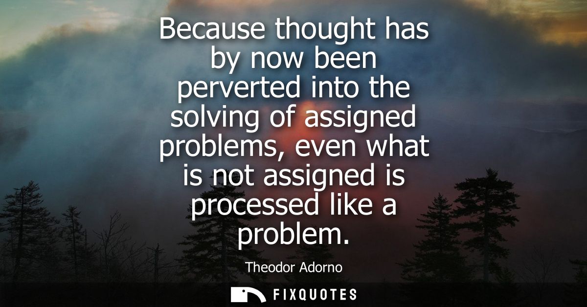 Because thought has by now been perverted into the solving of assigned problems, even what is not assigned is processed 