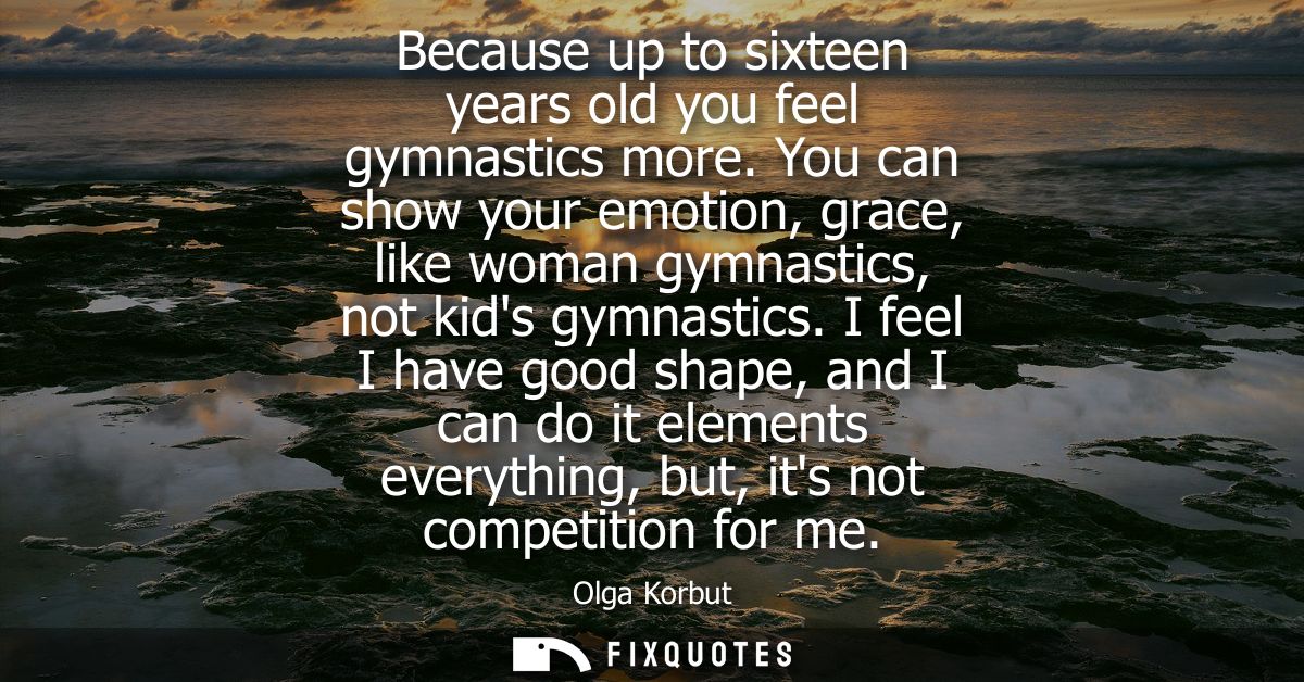 Because up to sixteen years old you feel gymnastics more. You can show your emotion, grace, like woman gymnastics, not k