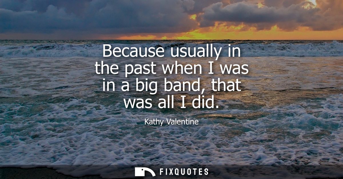 Because usually in the past when I was in a big band, that was all I did