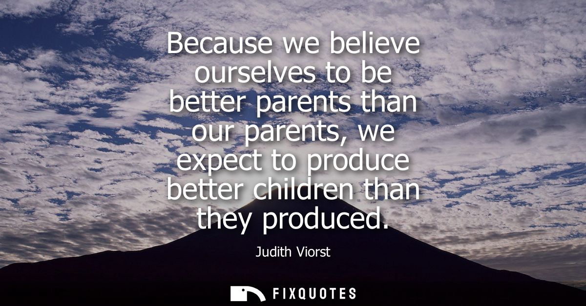 Because we believe ourselves to be better parents than our parents, we expect to produce better children than they produ