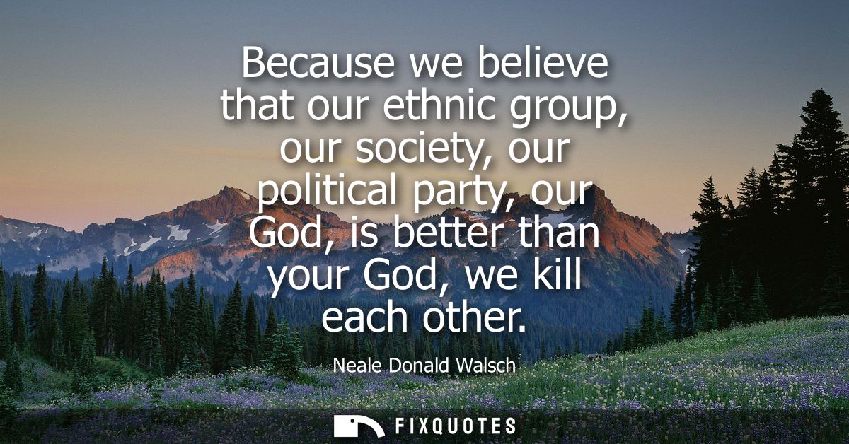 Because we believe that our ethnic group, our society, our political party, our God, is better than your God, we kill ea