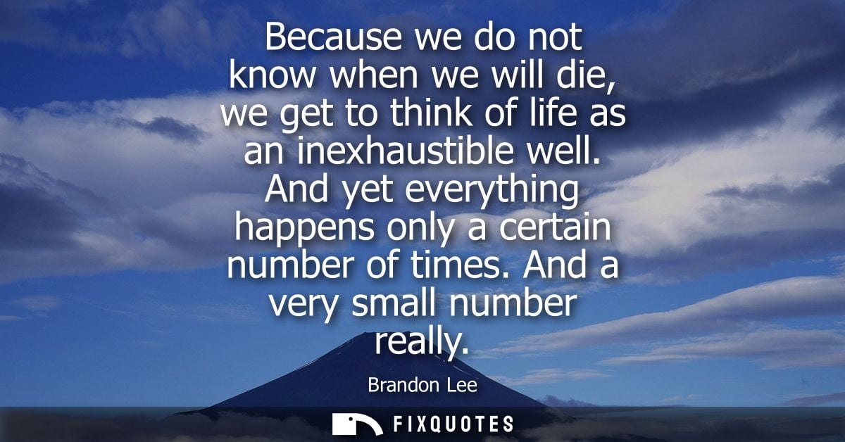 Because we do not know when we will die, we get to think of life as an inexhaustible well. And yet everything happens on