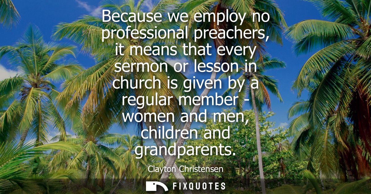 Because we employ no professional preachers, it means that every sermon or lesson in church is given by a regular member