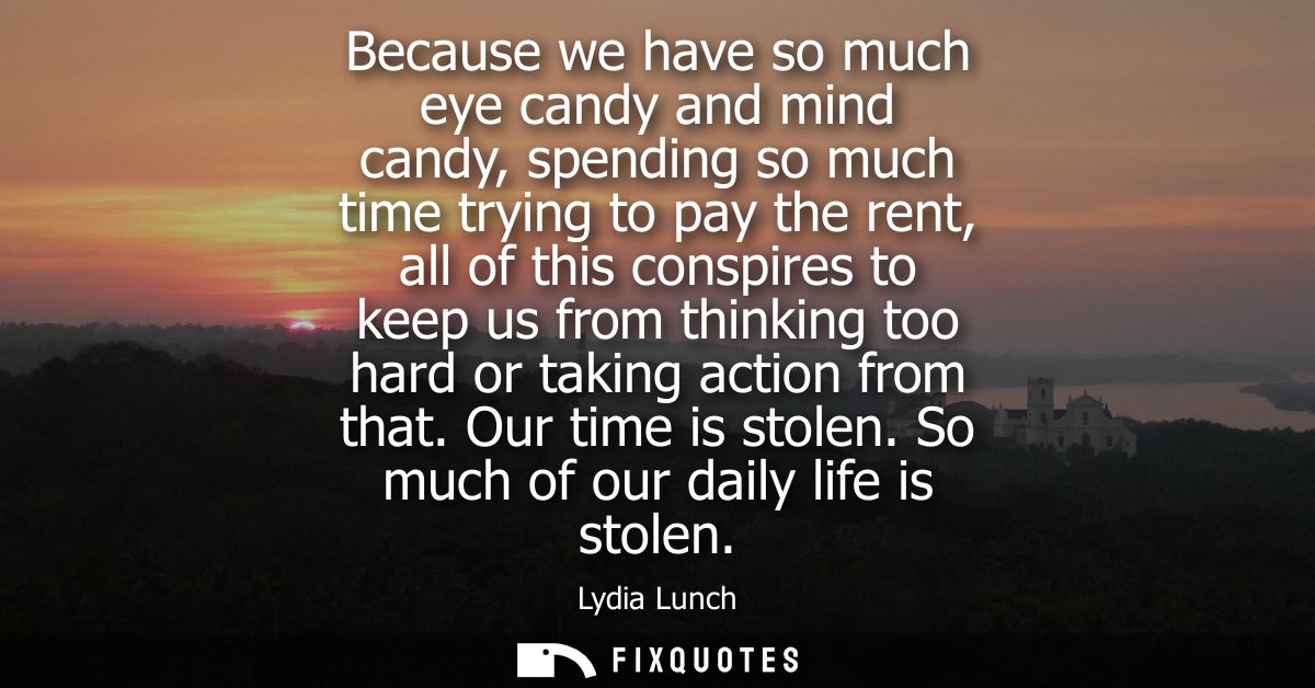 Because we have so much eye candy and mind candy, spending so much time trying to pay the rent, all of this conspires to