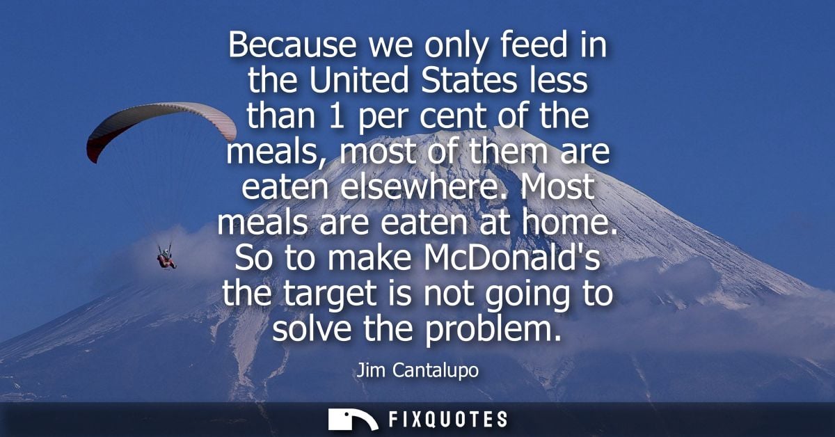 Because we only feed in the United States less than 1 per cent of the meals, most of them are eaten elsewhere. Most meal