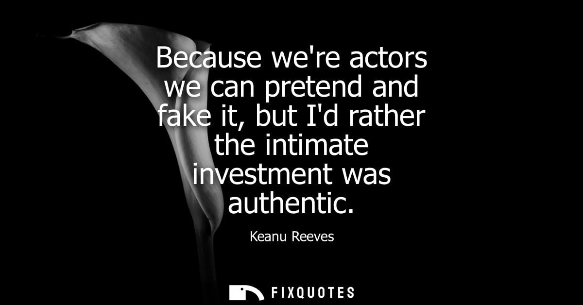 Because were actors we can pretend and fake it, but Id rather the intimate investment was authentic