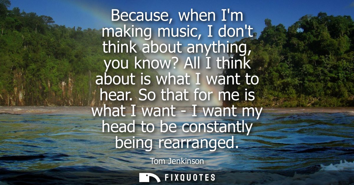 Because, when Im making music, I dont think about anything, you know? All I think about is what I want to hear.