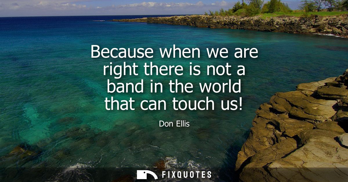 Because when we are right there is not a band in the world that can touch us!