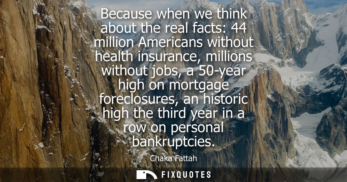 Because when we think about the real facts: 44 million Americans without health insurance, millions without jobs, a 50-y