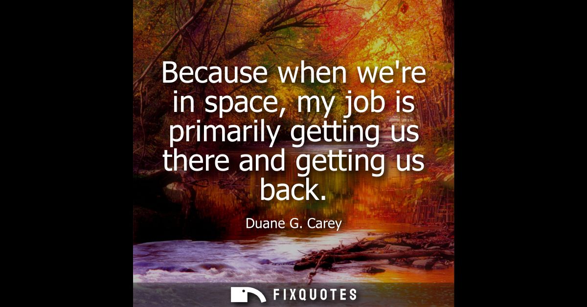 Because when were in space, my job is primarily getting us there and getting us back