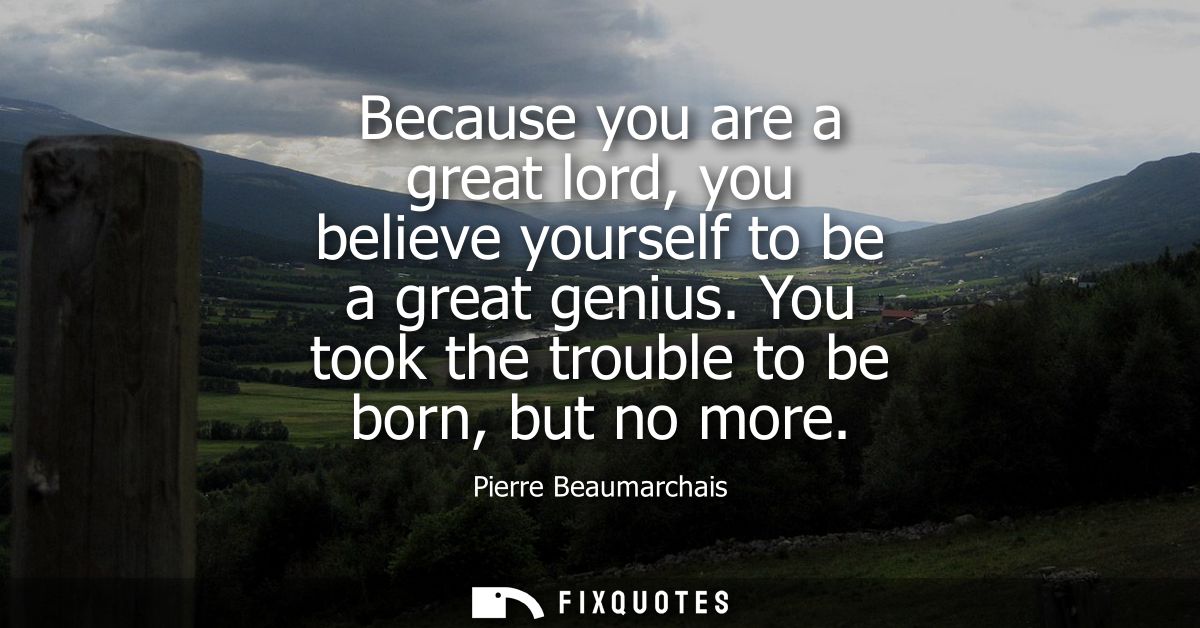 Because you are a great lord, you believe yourself to be a great genius. You took the trouble to be born, but no more