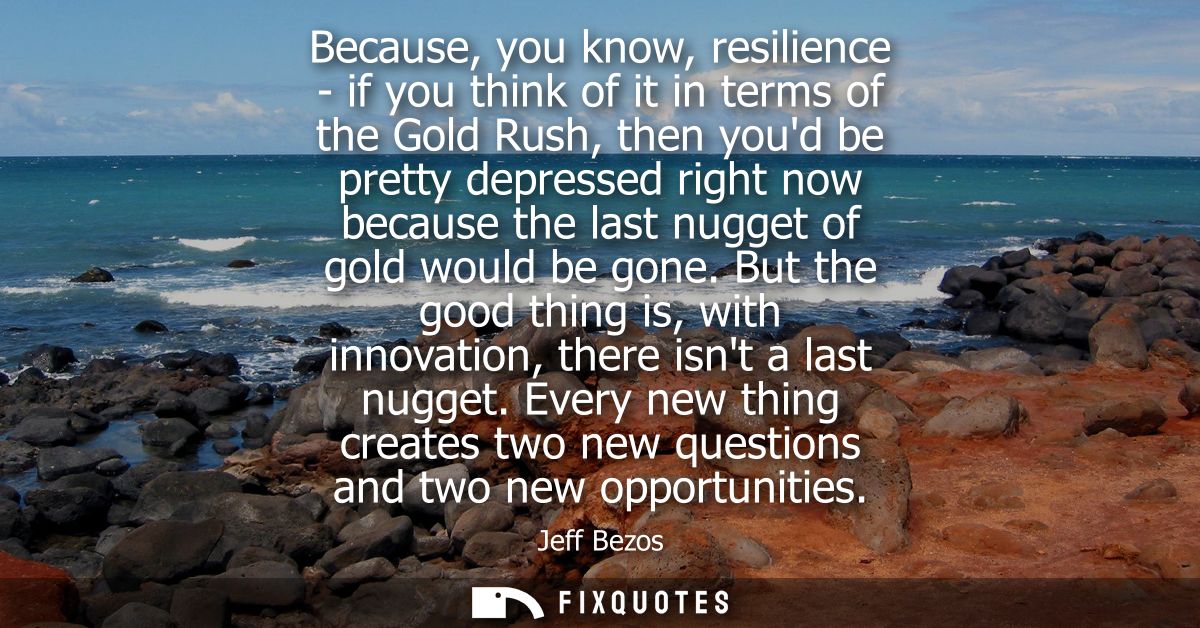 Because, you know, resilience - if you think of it in terms of the Gold Rush, then youd be pretty depressed right now be