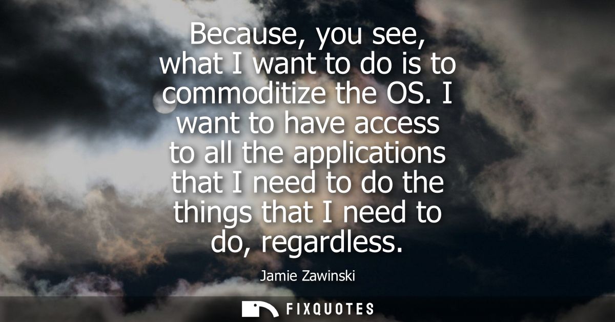 Because, you see, what I want to do is to commoditize the OS. I want to have access to all the applications that I need 