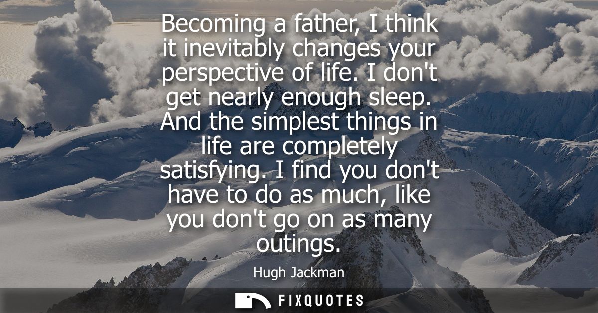 Becoming a father, I think it inevitably changes your perspective of life. I dont get nearly enough sleep.