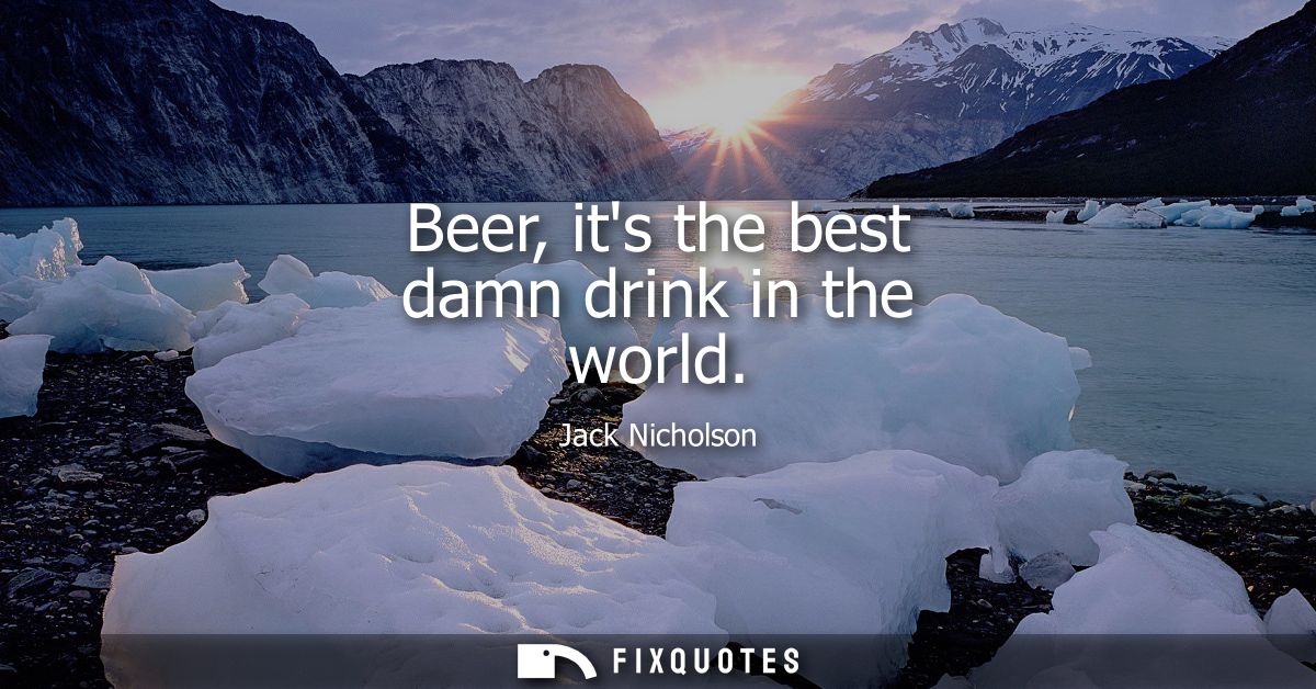 Beer, its the best damn drink in the world