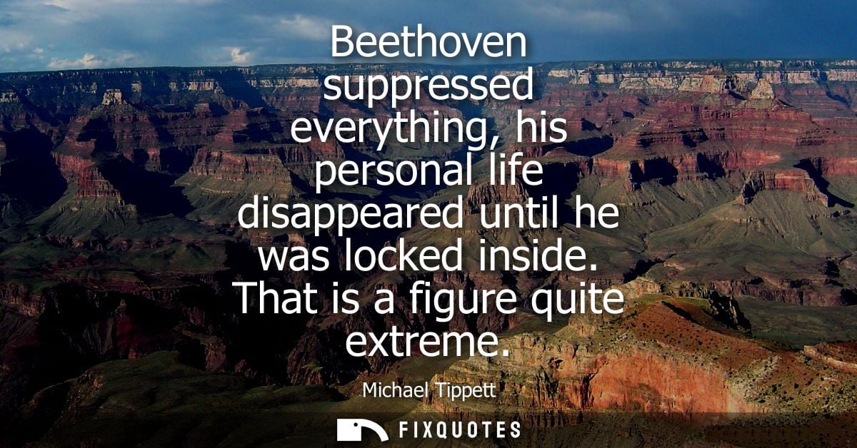 Beethoven suppressed everything, his personal life disappeared until he was locked inside. That is a figure quite extrem